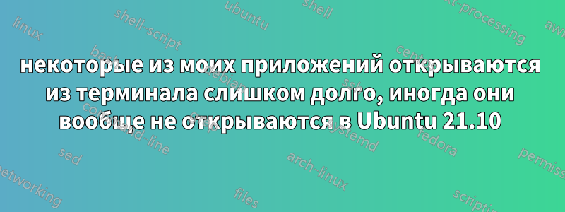 некоторые из моих приложений открываются из терминала слишком долго, иногда они вообще не открываются в Ubuntu 21.10