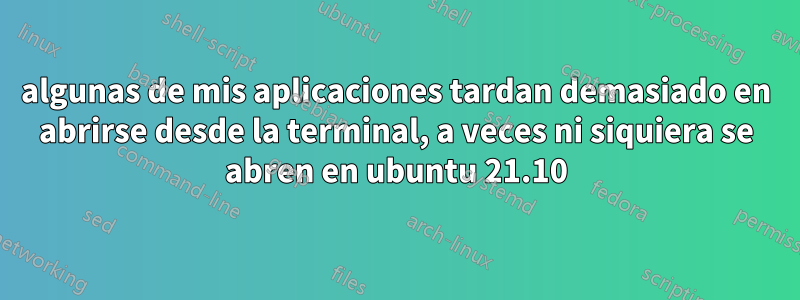 algunas de mis aplicaciones tardan demasiado en abrirse desde la terminal, a veces ni siquiera se abren en ubuntu 21.10