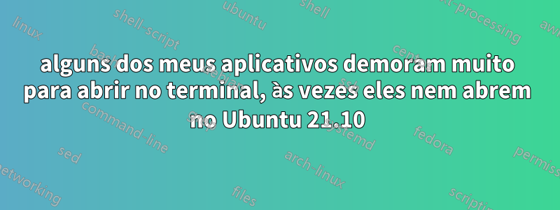 alguns dos meus aplicativos demoram muito para abrir no terminal, às vezes eles nem abrem no Ubuntu 21.10