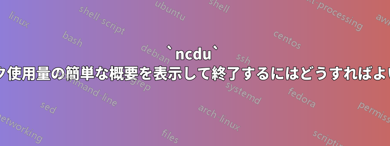 `ncdu` でディスク使用量の簡単な概要を表示して終了するにはどうすればよいですか?