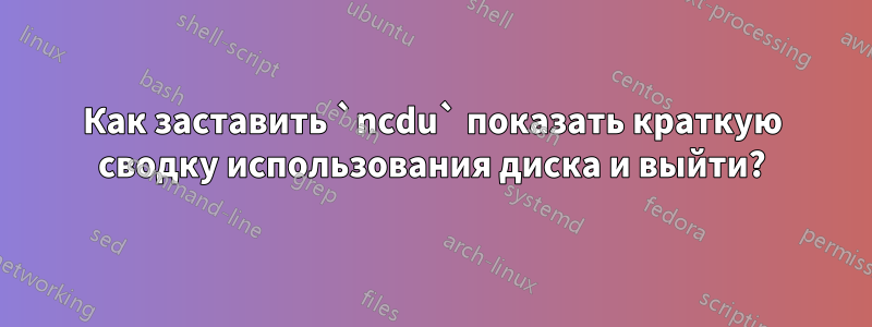 Как заставить `ncdu` показать краткую сводку использования диска и выйти?