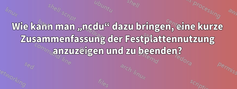 Wie kann man „ncdu“ dazu bringen, eine kurze Zusammenfassung der Festplattennutzung anzuzeigen und zu beenden?