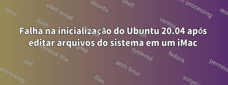 Falha na inicialização do Ubuntu 20.04 após editar arquivos do sistema em um iMac