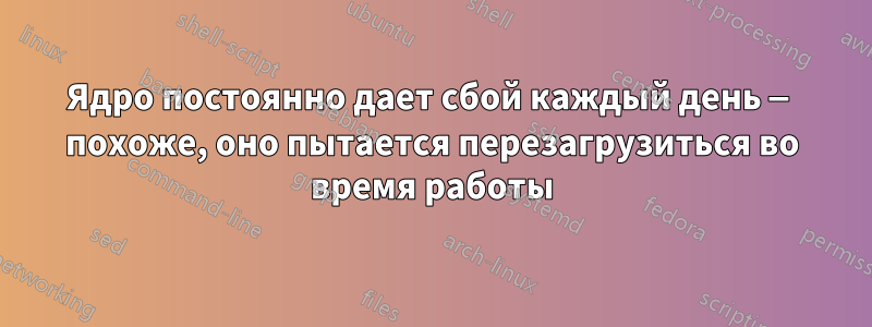 Ядро постоянно дает сбой каждый день — похоже, оно пытается перезагрузиться во время работы