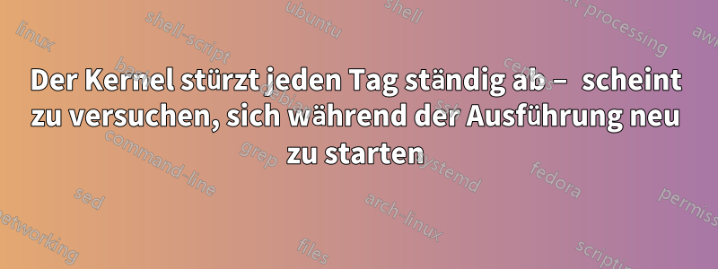 Der Kernel stürzt jeden Tag ständig ab – scheint zu versuchen, sich während der Ausführung neu zu starten