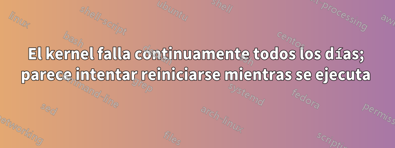 El kernel falla continuamente todos los días; parece intentar reiniciarse mientras se ejecuta