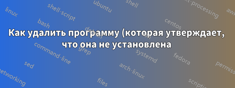 Как удалить программу (которая утверждает, что она не установлена)?