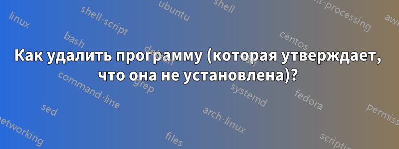 Как удалить программу (которая утверждает, что она не установлена)?