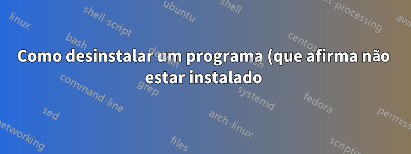 Como desinstalar um programa (que afirma não estar instalado)?