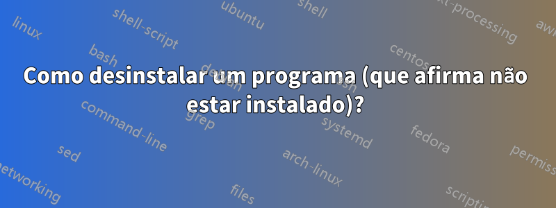 Como desinstalar um programa (que afirma não estar instalado)?