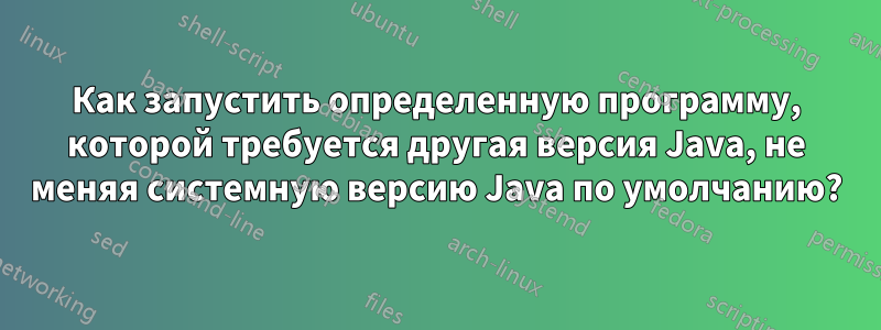 Как запустить определенную программу, которой требуется другая версия Java, не меняя системную версию Java по умолчанию?