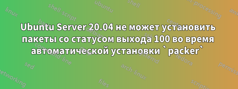 Ubuntu Server 20.04 не может установить пакеты со статусом выхода 100 во время автоматической установки `packer`