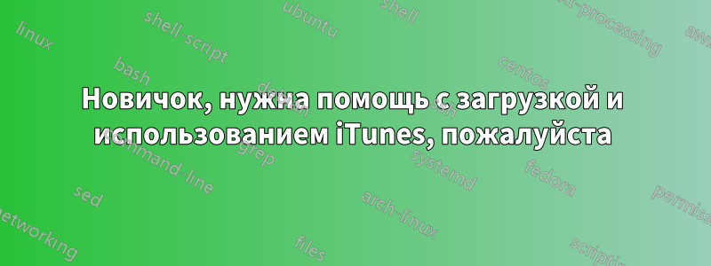 Новичок, нужна помощь с загрузкой и использованием iTunes, пожалуйста