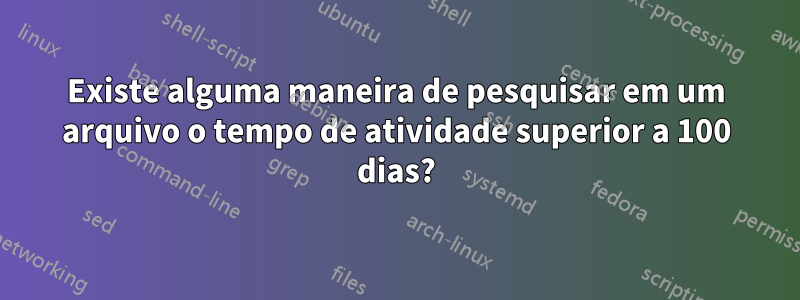 Existe alguma maneira de pesquisar em um arquivo o tempo de atividade superior a 100 dias?