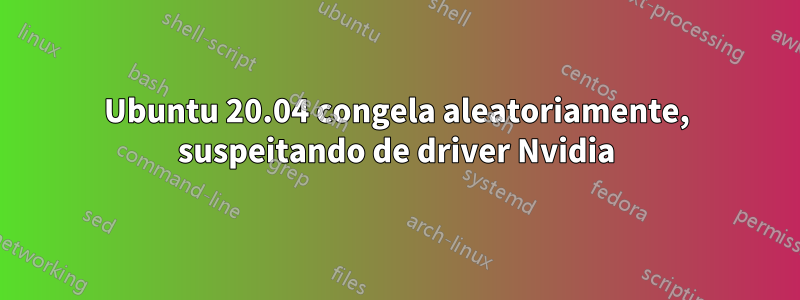 Ubuntu 20.04 congela aleatoriamente, suspeitando de driver Nvidia