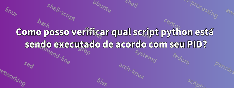 Como posso verificar qual script python está sendo executado de acordo com seu PID?