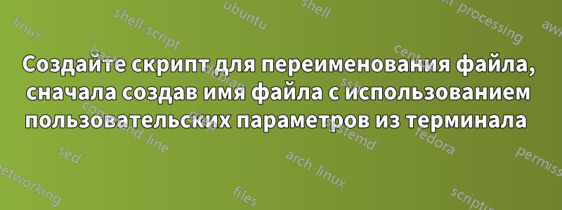 Создайте скрипт для переименования файла, сначала создав имя файла с использованием пользовательских параметров из терминала 