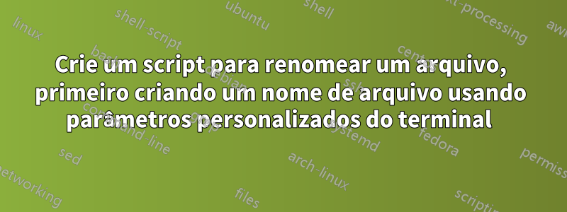 Crie um script para renomear um arquivo, primeiro criando um nome de arquivo usando parâmetros personalizados do terminal 