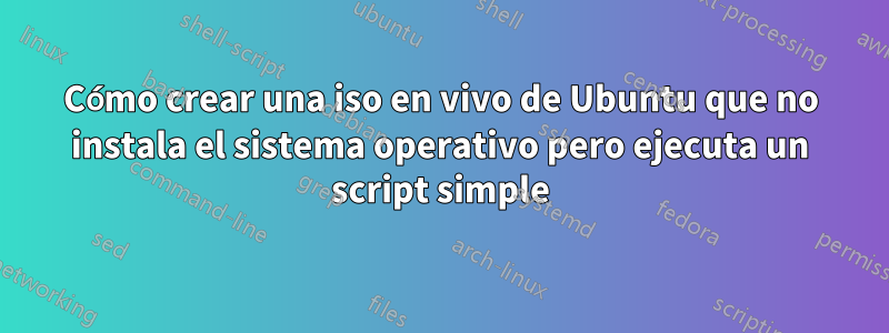 Cómo crear una iso en vivo de Ubuntu que no instala el sistema operativo pero ejecuta un script simple