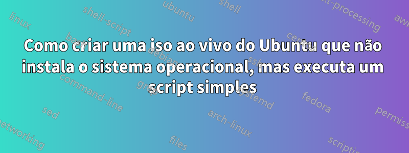 Como criar uma iso ao vivo do Ubuntu que não instala o sistema operacional, mas executa um script simples