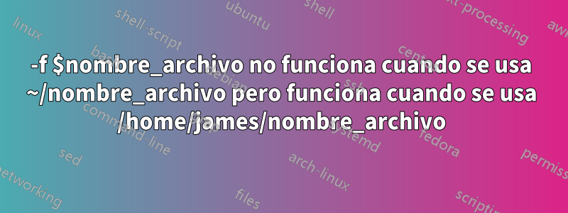 -f $nombre_archivo no funciona cuando se usa ~/nombre_archivo pero funciona cuando se usa /home/james/nombre_archivo