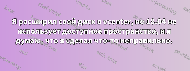 Я расширил свой диск в vcenter, но 18.04 не использует доступное пространство, и я думаю, что я сделал что-то неправильно.