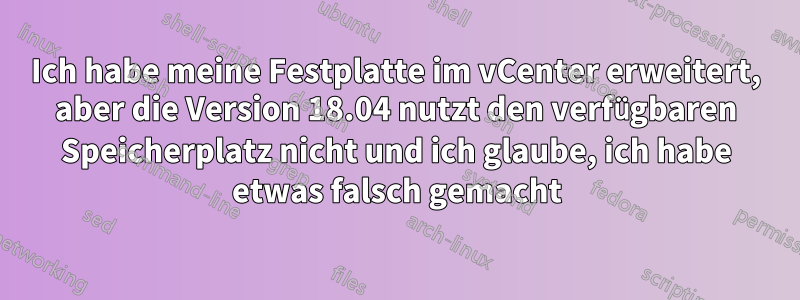 Ich habe meine Festplatte im vCenter erweitert, aber die Version 18.04 nutzt den verfügbaren Speicherplatz nicht und ich glaube, ich habe etwas falsch gemacht