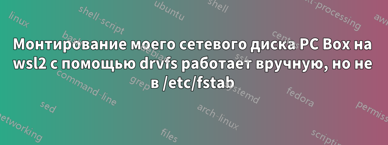 Монтирование моего сетевого диска PC Box на wsl2 с помощью drvfs работает вручную, но не в /etc/fstab