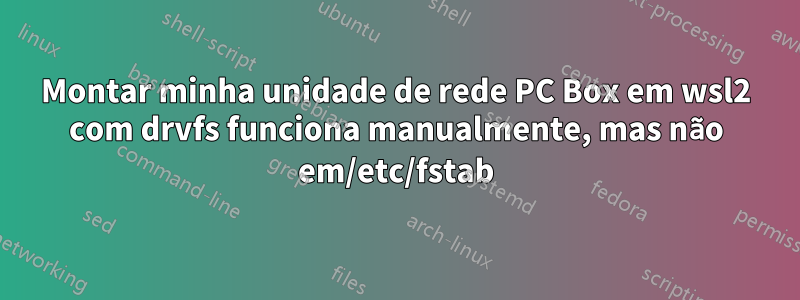 Montar minha unidade de rede PC Box em wsl2 com drvfs funciona manualmente, mas não em/etc/fstab