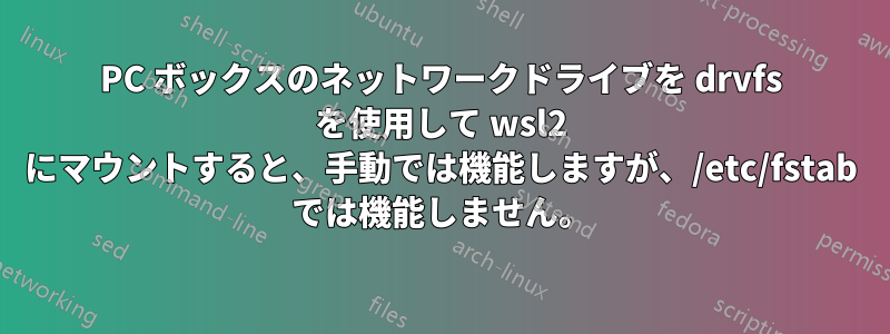 PC ボックスのネットワークドライブを drvfs を使用して wsl2 にマウントすると、手動では機能しますが、/etc/fstab では機能しません。