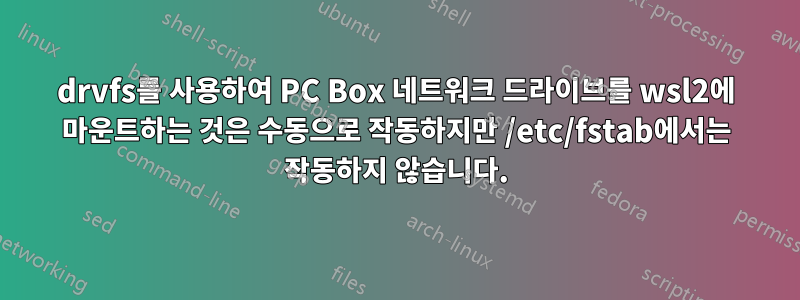 drvfs를 사용하여 PC Box 네트워크 드라이브를 wsl2에 마운트하는 것은 수동으로 작동하지만 /etc/fstab에서는 작동하지 않습니다.