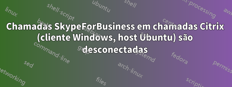 Chamadas SkypeForBusiness em chamadas Citrix (cliente Windows, host Ubuntu) são desconectadas