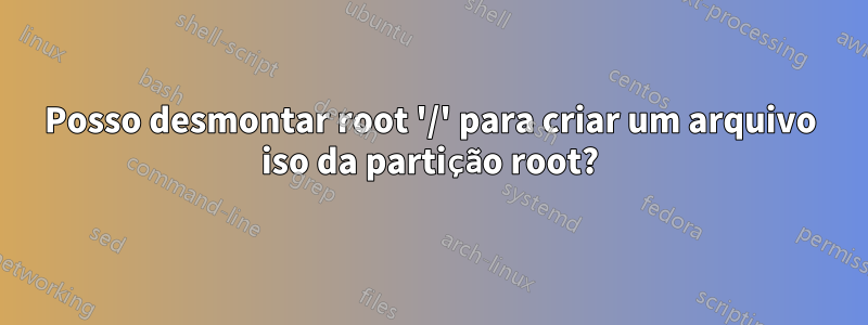 Posso desmontar root '/' para criar um arquivo iso da partição root?