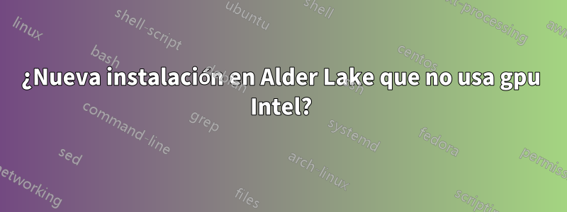 ¿Nueva instalación en Alder Lake que no usa gpu Intel?