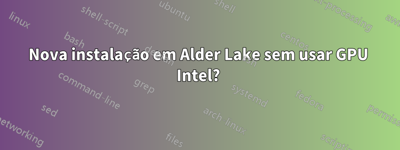 Nova instalação em Alder Lake sem usar GPU Intel?