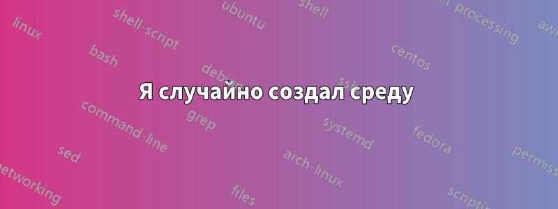Я случайно создал среду