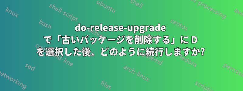 do-release-upgrade で「古いパッケージを削除する」に D を選択した後、どのように続行しますか?