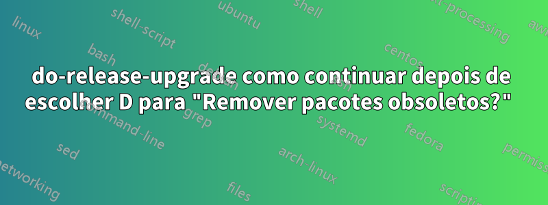 do-release-upgrade como continuar depois de escolher D para "Remover pacotes obsoletos?"