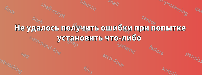 Не удалось получить ошибки при попытке установить что-либо 