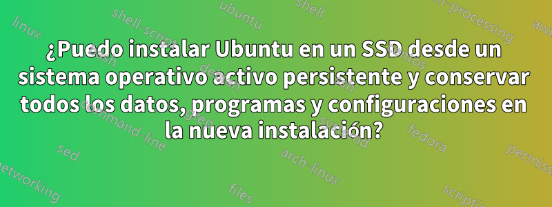 ¿Puedo instalar Ubuntu en un SSD desde un sistema operativo activo persistente y conservar todos los datos, programas y configuraciones en la nueva instalación?