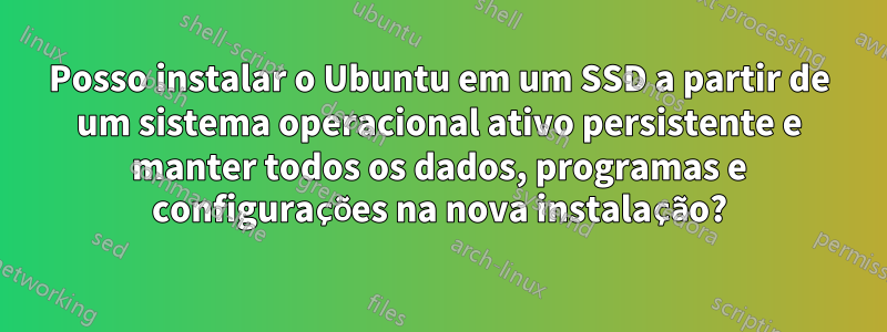 Posso instalar o Ubuntu em um SSD a partir de um sistema operacional ativo persistente e manter todos os dados, programas e configurações na nova instalação?