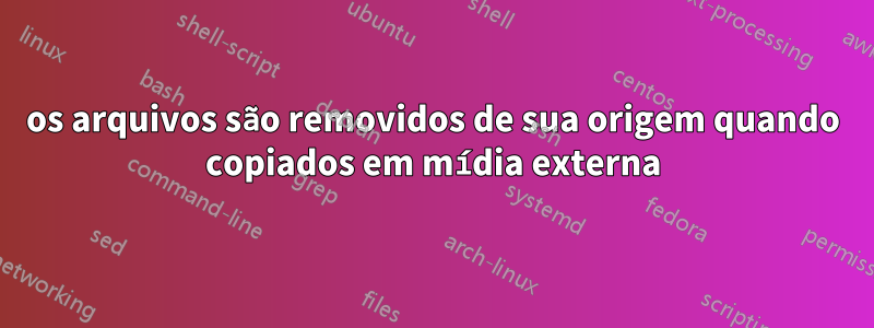os arquivos são removidos de sua origem quando copiados em mídia externa