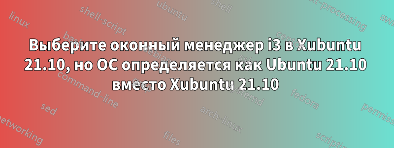 Выберите оконный менеджер i3 в Xubuntu 21.10, но ОС определяется как Ubuntu 21.10 вместо Xubuntu 21.10