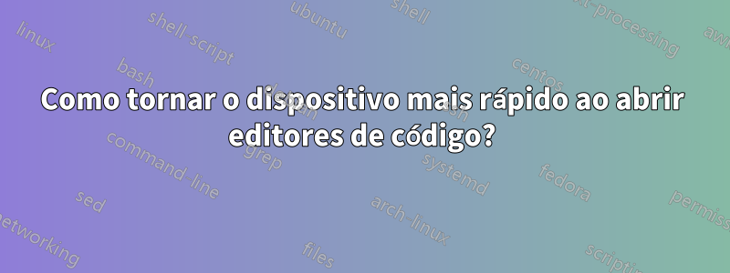 Como tornar o dispositivo mais rápido ao abrir editores de código?