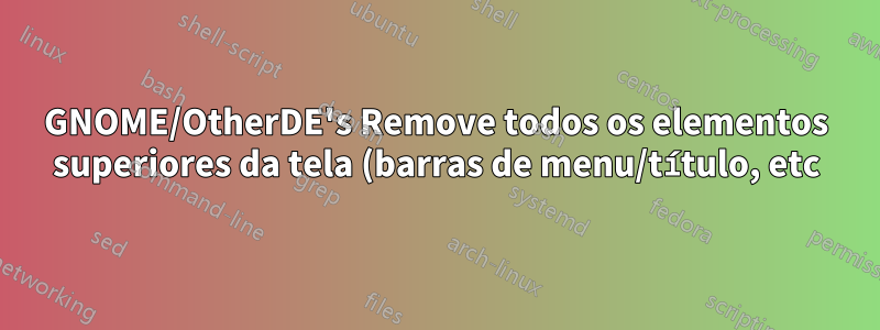 GNOME/OtherDE's Remove todos os elementos superiores da tela (barras de menu/título, etc) acima da janela do aplicativo