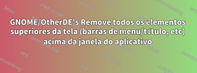 GNOME/OtherDE's Remove todos os elementos superiores da tela (barras de menu/título, etc) acima da janela do aplicativo