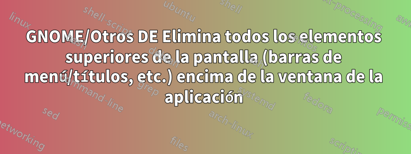 GNOME/Otros DE Elimina todos los elementos superiores de la pantalla (barras de menú/títulos, etc.) encima de la ventana de la aplicación
