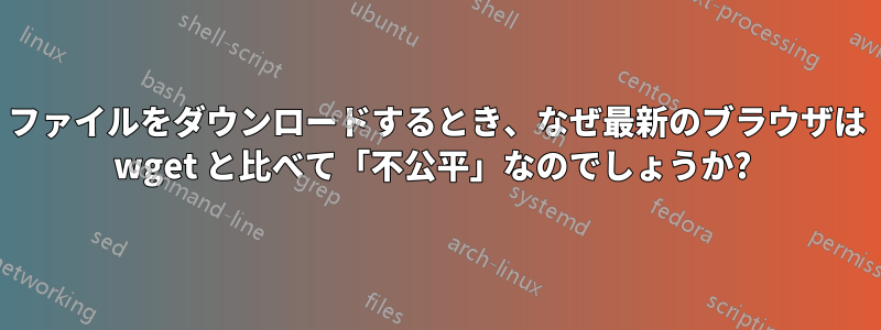 ファイルをダウンロードするとき、なぜ最新のブラウザは wget と比べて「不公平」なのでしょうか? 