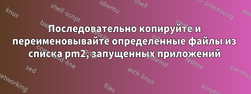 Последовательно копируйте и переименовывайте определенные файлы из списка pm2, запущенных приложений