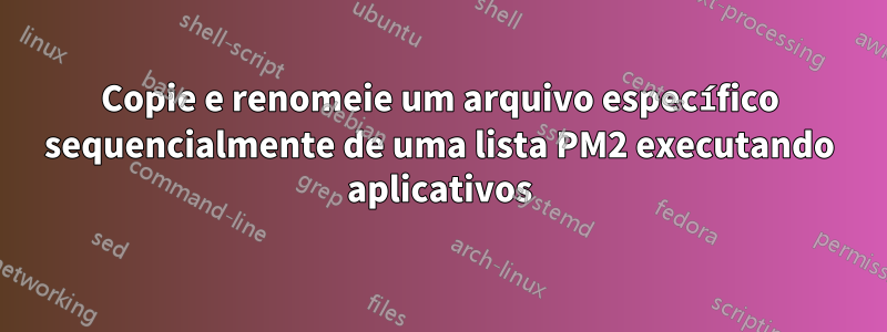 Copie e renomeie um arquivo específico sequencialmente de uma lista PM2 executando aplicativos